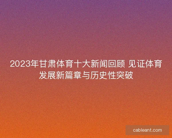 2023年甘肃体育十大新闻回顾 见证体育发展新篇章与历史性突破