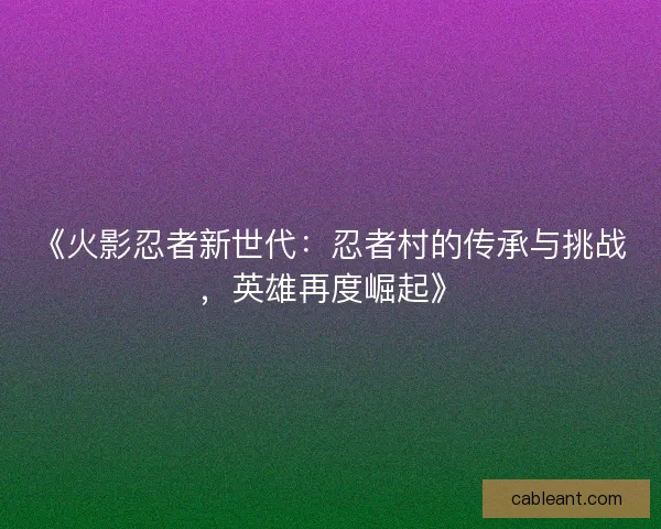 《火影忍者新世代：忍者村的传承与挑战，英雄再度崛起》