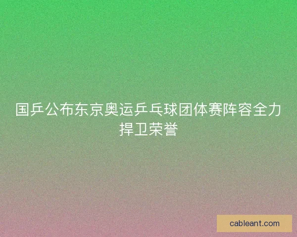国乒公布东京奥运乒乓球团体赛阵容全力捍卫荣誉