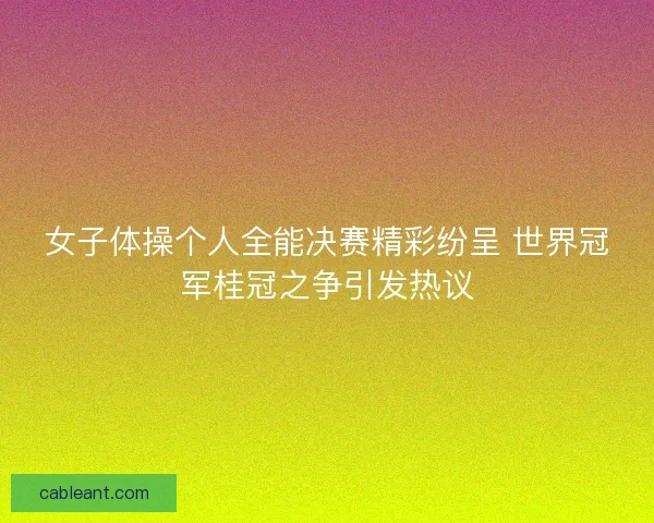 女子体操个人全能决赛精彩纷呈 世界冠军桂冠之争引发热议