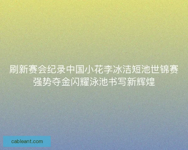 刷新赛会纪录中国小花李冰洁短池世锦赛强势夺金闪耀泳池书写新辉煌
