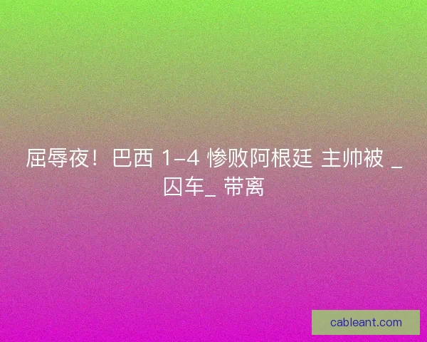 屈辱夜！巴西 1-4 惨败阿根廷 主帅被 _囚车_ 带离